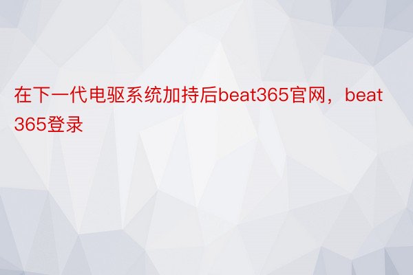 在下一代电驱系统加持后beat365官网，beat365登录