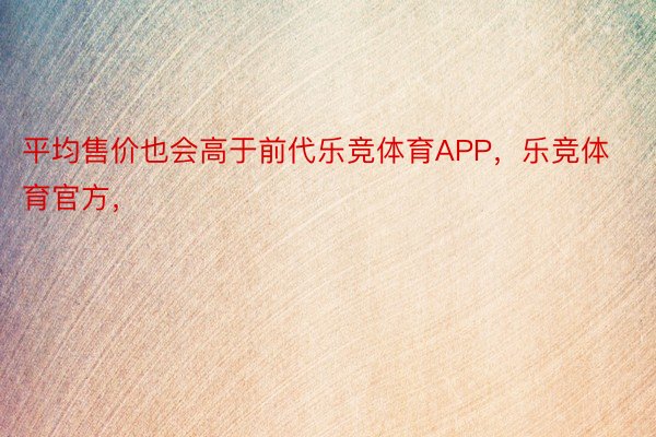 平均售价也会高于前代乐竞体育APP，乐竞体育官方，