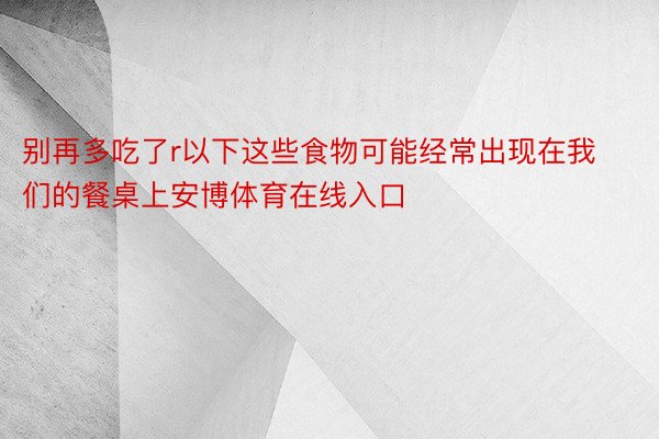 别再多吃了r以下这些食物可能经常出现在我们的餐桌上安博体育在线入口