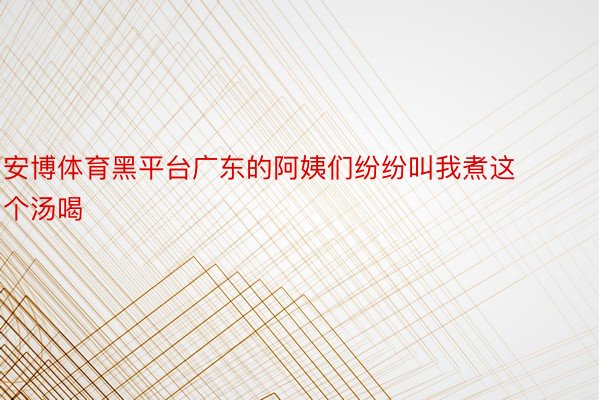 安博体育黑平台广东的阿姨们纷纷叫我煮这个汤喝