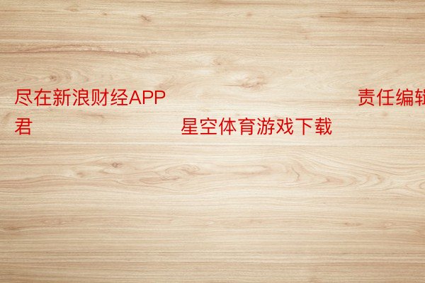 尽在新浪财经APP            						责任编辑：卢昱君 							 星空体育游戏下载