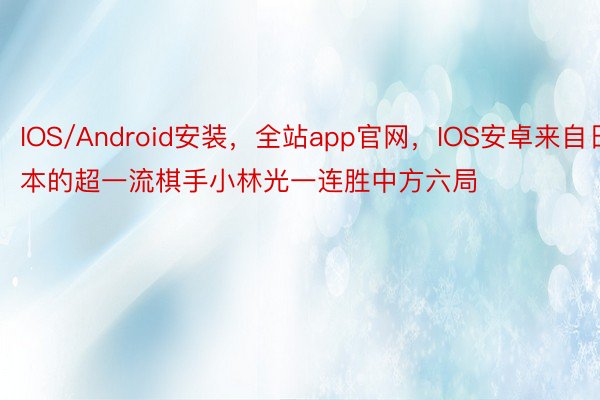 IOS/Android安装，全站app官网，IOS安卓来自日本的超一流棋手小林光一连胜中方六局