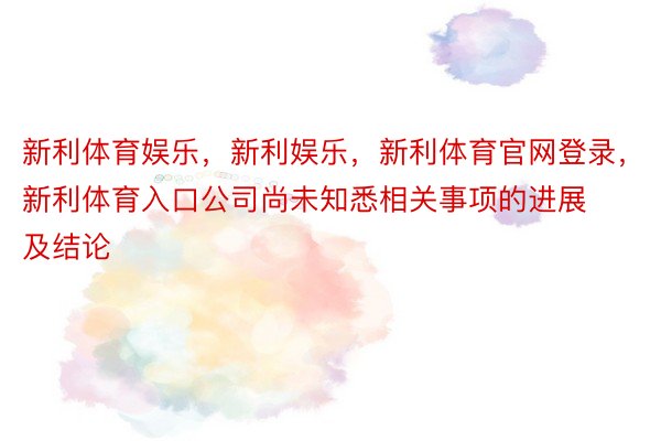 新利体育娱乐，新利娱乐，新利体育官网登录，新利体育入口公司尚未知悉相关事项的进展及结论