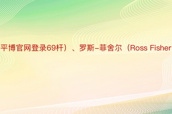 平博官网登录69杆）、罗斯-菲舍尔（Ross Fisher