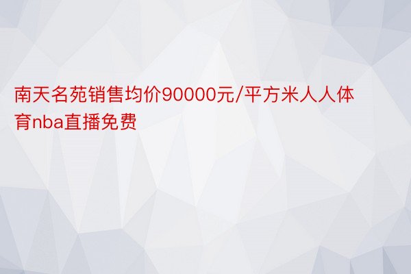 南天名苑销售均价90000元/平方米人人体育nba直播免费