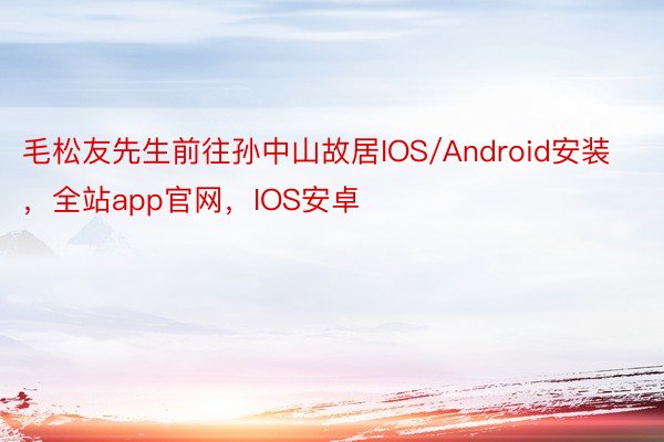 毛松友先生前往孙中山故居IOS/Android安装，全站app官网，IOS安卓