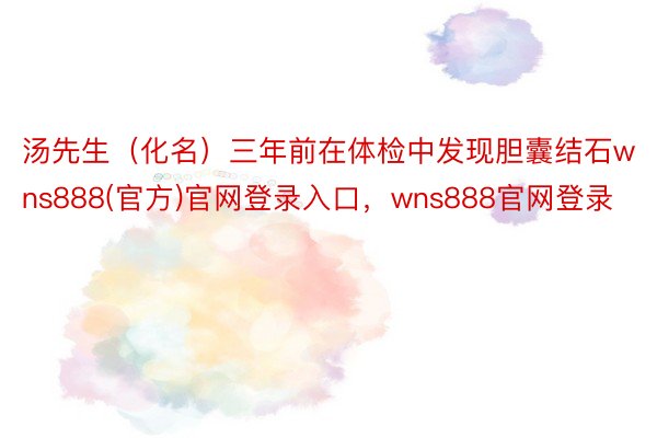 汤先生（化名）三年前在体检中发现胆囊结石wns888(官方)官网登录入口，wns888官网登录