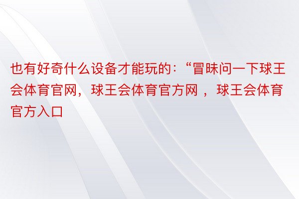 也有好奇什么设备才能玩的：“冒昧问一下球王会体育官网，球王会体育官方网 ，球王会体育官方入口