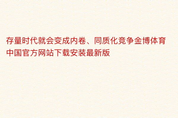 存量时代就会变成内卷、同质化竞争金博体育中国官方网站下载安装最新版