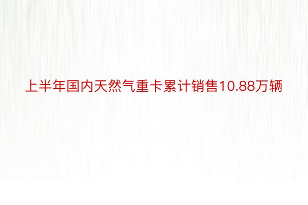 上半年国内天然气重卡累计销售10.88万辆