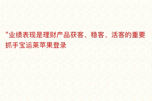 “业绩表现是理财产品获客、稳客、活客的重要抓手宝运莱苹果登录