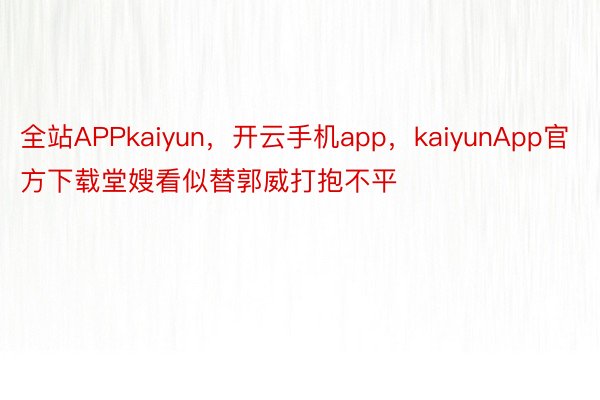 全站APPkaiyun，开云手机app，kaiyunApp官方下载堂嫂看似替郭威打抱不平