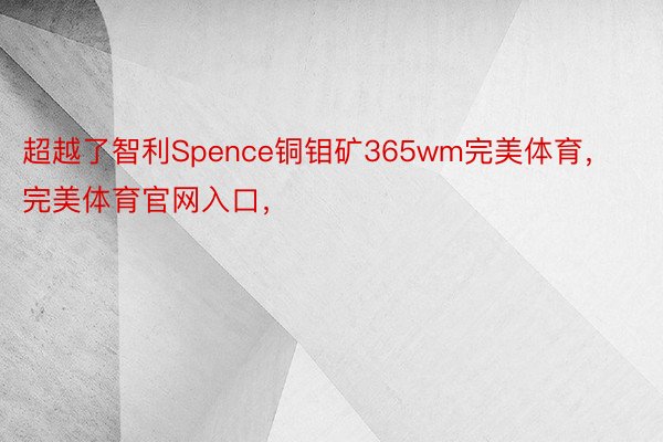 超越了智利Spence铜钼矿365wm完美体育，完美体育官网入口，