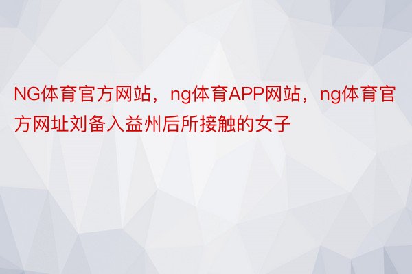 NG体育官方网站，ng体育APP网站，ng体育官方网址刘备入益州后所接触的女子