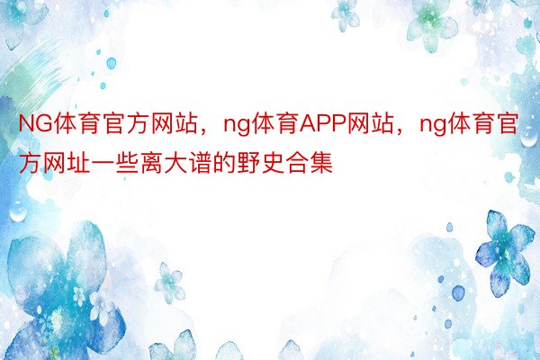 NG体育官方网站，ng体育APP网站，ng体育官方网址一些离大谱的野史合集 ​​​