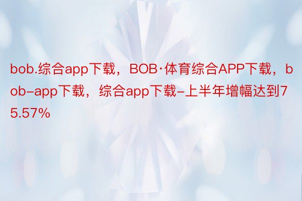 bob.综合app下载，BOB·体育综合APP下载，bob-app下载，综合app下载-上半年增幅达到75.57%