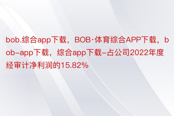 bob.综合app下载，BOB·体育综合APP下载，bob-app下载，综合app下载-占公司2022年度经审计净利润的15.82%